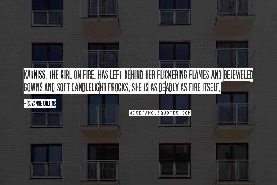 Suzanne Collins Quotes: Katniss, the girl on fire, has left behind her flickering flames and bejeweled gowns and soft candlelight frocks. She is as deadly as fire itself.
