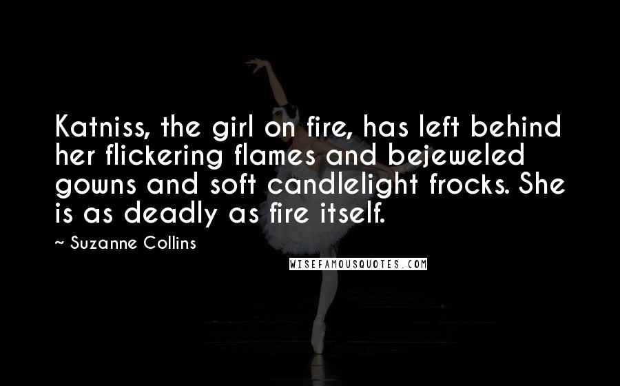 Suzanne Collins Quotes: Katniss, the girl on fire, has left behind her flickering flames and bejeweled gowns and soft candlelight frocks. She is as deadly as fire itself.