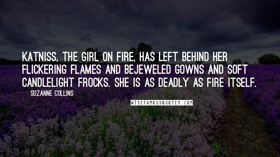 Suzanne Collins Quotes: Katniss, the girl on fire, has left behind her flickering flames and bejeweled gowns and soft candlelight frocks. She is as deadly as fire itself.