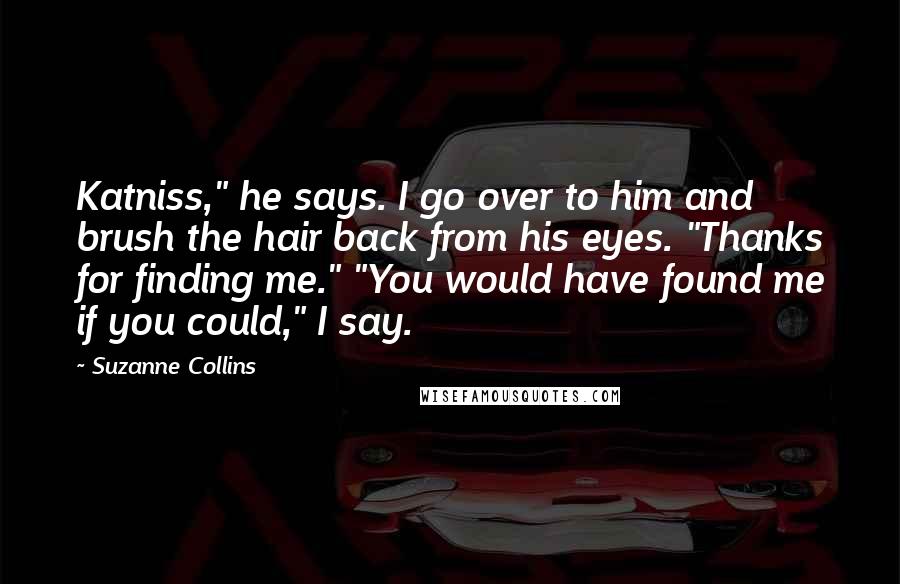 Suzanne Collins Quotes: Katniss," he says. I go over to him and brush the hair back from his eyes. "Thanks for finding me." "You would have found me if you could," I say.
