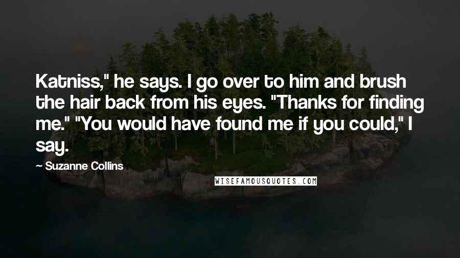 Suzanne Collins Quotes: Katniss," he says. I go over to him and brush the hair back from his eyes. "Thanks for finding me." "You would have found me if you could," I say.