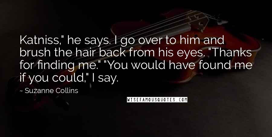 Suzanne Collins Quotes: Katniss," he says. I go over to him and brush the hair back from his eyes. "Thanks for finding me." "You would have found me if you could," I say.