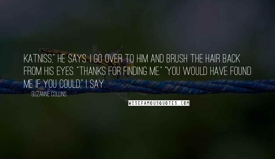 Suzanne Collins Quotes: Katniss," he says. I go over to him and brush the hair back from his eyes. "Thanks for finding me." "You would have found me if you could," I say.