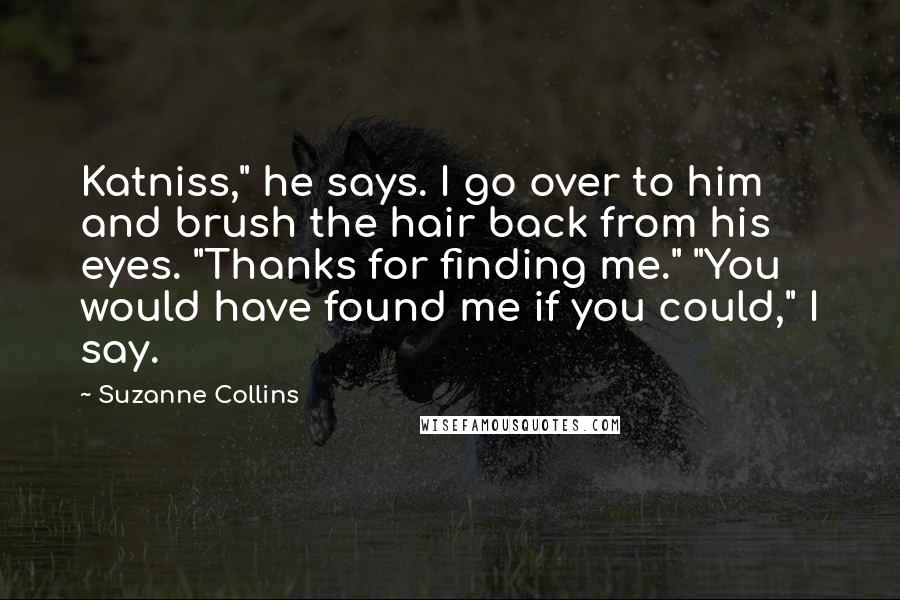 Suzanne Collins Quotes: Katniss," he says. I go over to him and brush the hair back from his eyes. "Thanks for finding me." "You would have found me if you could," I say.