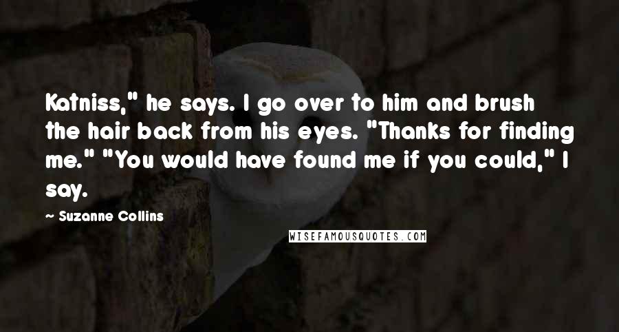 Suzanne Collins Quotes: Katniss," he says. I go over to him and brush the hair back from his eyes. "Thanks for finding me." "You would have found me if you could," I say.