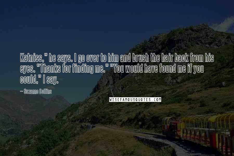 Suzanne Collins Quotes: Katniss," he says. I go over to him and brush the hair back from his eyes. "Thanks for finding me." "You would have found me if you could," I say.