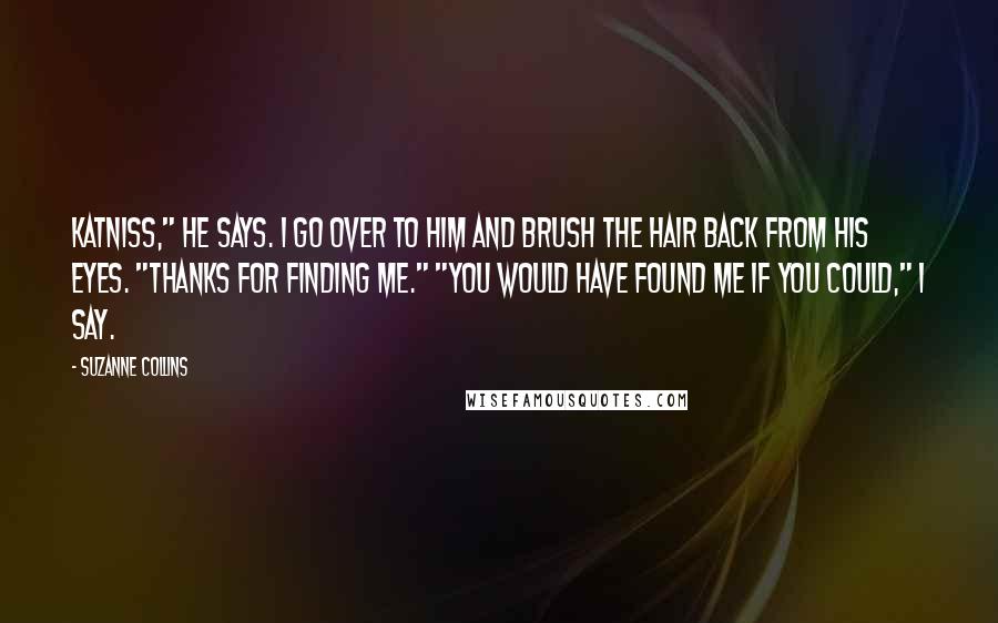 Suzanne Collins Quotes: Katniss," he says. I go over to him and brush the hair back from his eyes. "Thanks for finding me." "You would have found me if you could," I say.