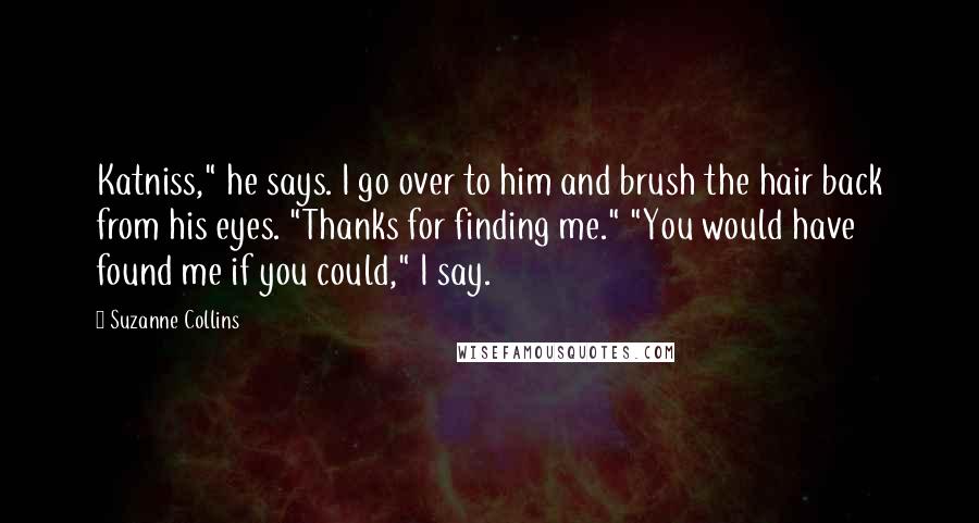 Suzanne Collins Quotes: Katniss," he says. I go over to him and brush the hair back from his eyes. "Thanks for finding me." "You would have found me if you could," I say.