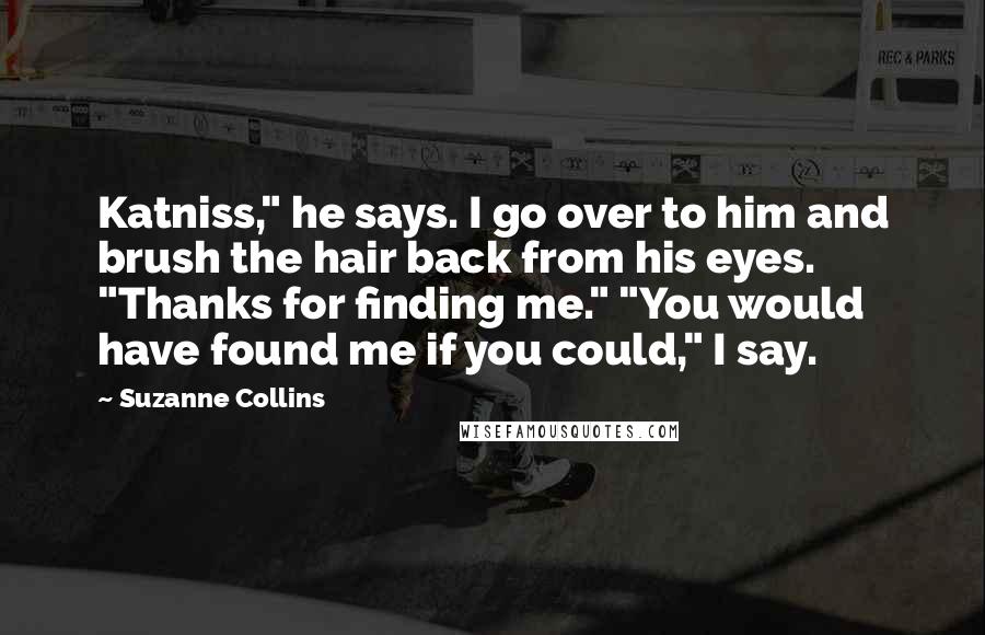 Suzanne Collins Quotes: Katniss," he says. I go over to him and brush the hair back from his eyes. "Thanks for finding me." "You would have found me if you could," I say.
