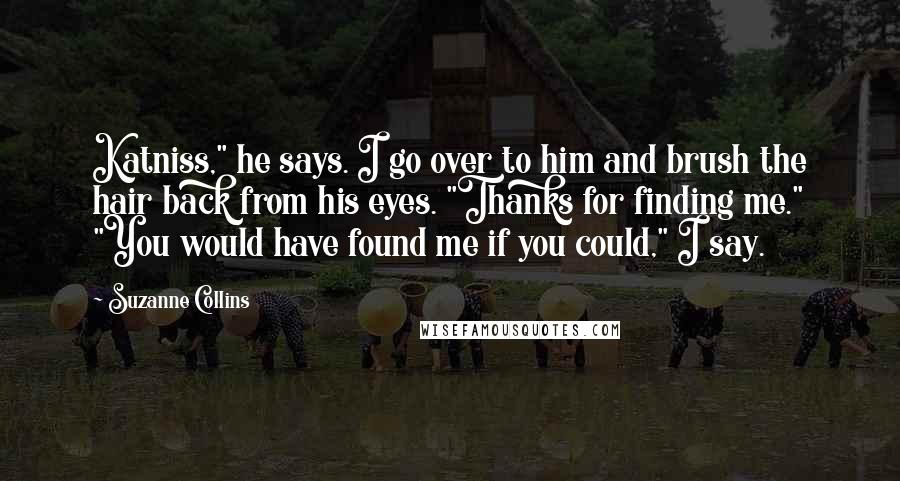 Suzanne Collins Quotes: Katniss," he says. I go over to him and brush the hair back from his eyes. "Thanks for finding me." "You would have found me if you could," I say.