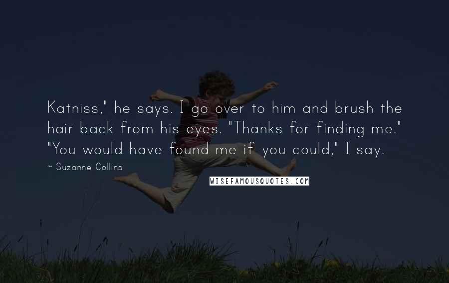 Suzanne Collins Quotes: Katniss," he says. I go over to him and brush the hair back from his eyes. "Thanks for finding me." "You would have found me if you could," I say.