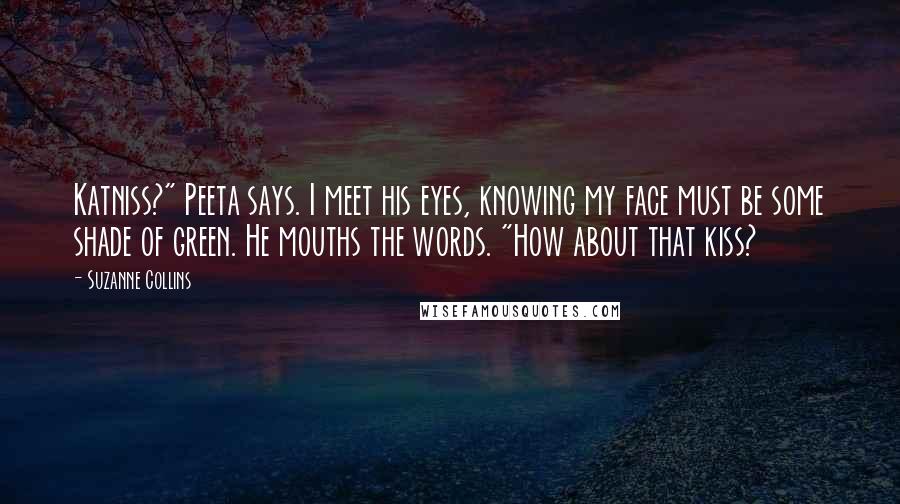 Suzanne Collins Quotes: Katniss?" Peeta says. I meet his eyes, knowing my face must be some shade of green. He mouths the words. "How about that kiss?