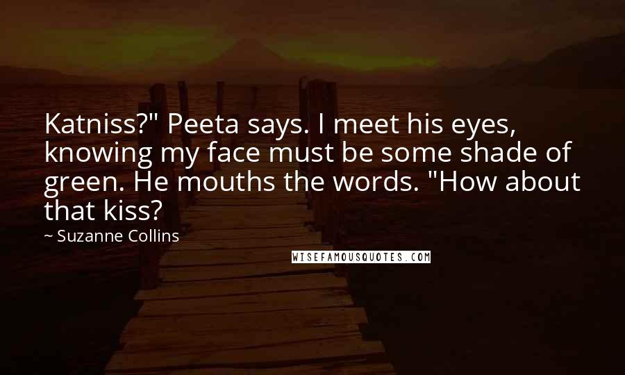 Suzanne Collins Quotes: Katniss?" Peeta says. I meet his eyes, knowing my face must be some shade of green. He mouths the words. "How about that kiss?