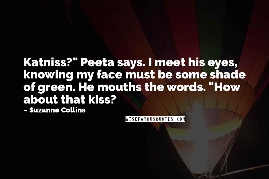 Suzanne Collins Quotes: Katniss?" Peeta says. I meet his eyes, knowing my face must be some shade of green. He mouths the words. "How about that kiss?