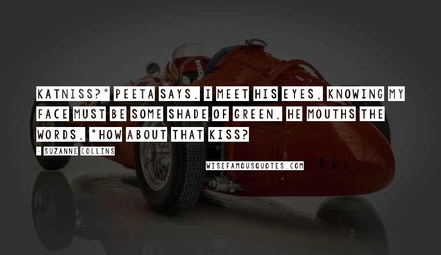 Suzanne Collins Quotes: Katniss?" Peeta says. I meet his eyes, knowing my face must be some shade of green. He mouths the words. "How about that kiss?