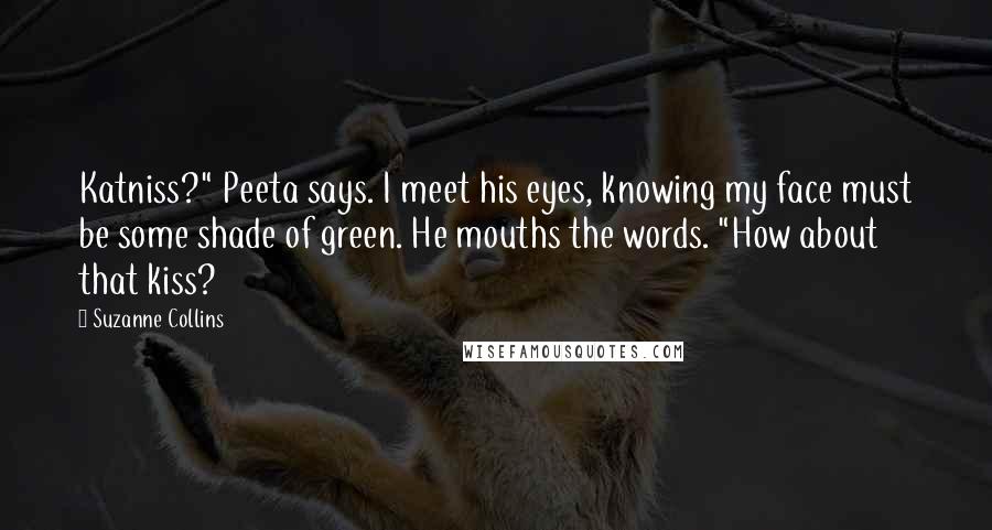 Suzanne Collins Quotes: Katniss?" Peeta says. I meet his eyes, knowing my face must be some shade of green. He mouths the words. "How about that kiss?