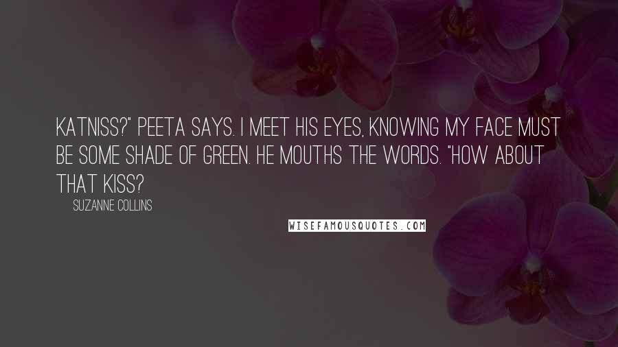 Suzanne Collins Quotes: Katniss?" Peeta says. I meet his eyes, knowing my face must be some shade of green. He mouths the words. "How about that kiss?