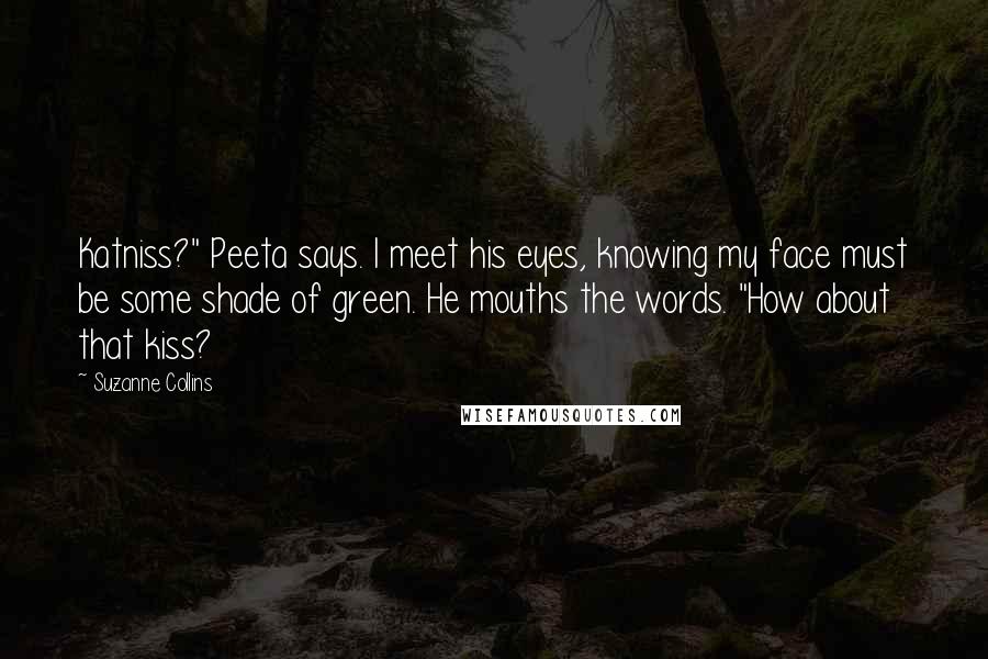Suzanne Collins Quotes: Katniss?" Peeta says. I meet his eyes, knowing my face must be some shade of green. He mouths the words. "How about that kiss?