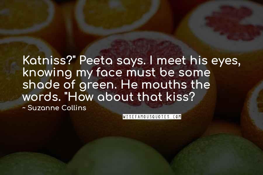 Suzanne Collins Quotes: Katniss?" Peeta says. I meet his eyes, knowing my face must be some shade of green. He mouths the words. "How about that kiss?