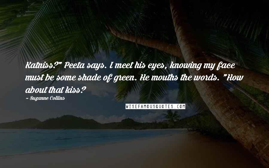 Suzanne Collins Quotes: Katniss?" Peeta says. I meet his eyes, knowing my face must be some shade of green. He mouths the words. "How about that kiss?