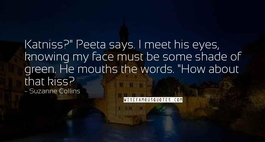 Suzanne Collins Quotes: Katniss?" Peeta says. I meet his eyes, knowing my face must be some shade of green. He mouths the words. "How about that kiss?