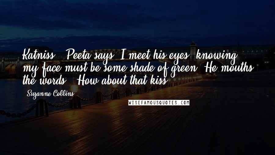 Suzanne Collins Quotes: Katniss?" Peeta says. I meet his eyes, knowing my face must be some shade of green. He mouths the words. "How about that kiss?