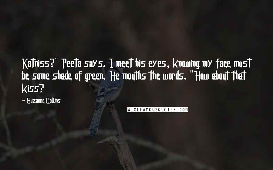 Suzanne Collins Quotes: Katniss?" Peeta says. I meet his eyes, knowing my face must be some shade of green. He mouths the words. "How about that kiss?