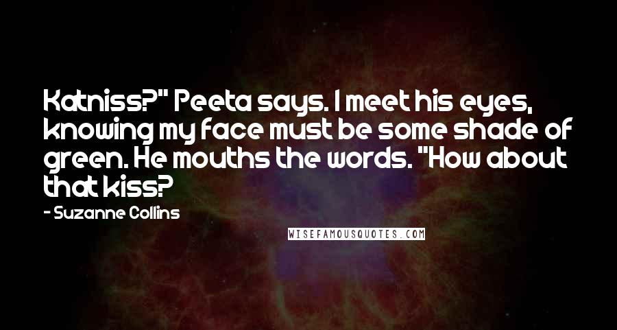 Suzanne Collins Quotes: Katniss?" Peeta says. I meet his eyes, knowing my face must be some shade of green. He mouths the words. "How about that kiss?