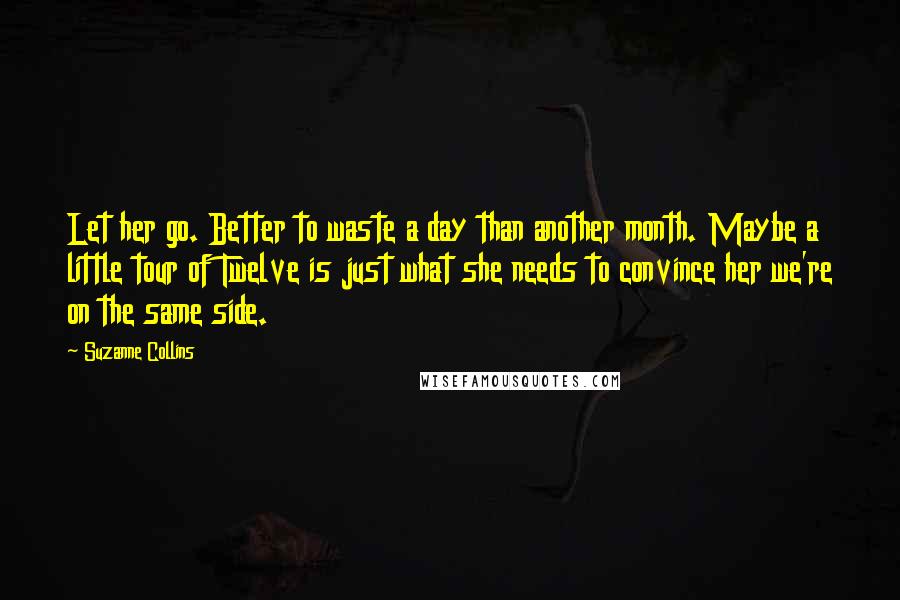 Suzanne Collins Quotes: Let her go. Better to waste a day than another month. Maybe a little tour of Twelve is just what she needs to convince her we're on the same side.