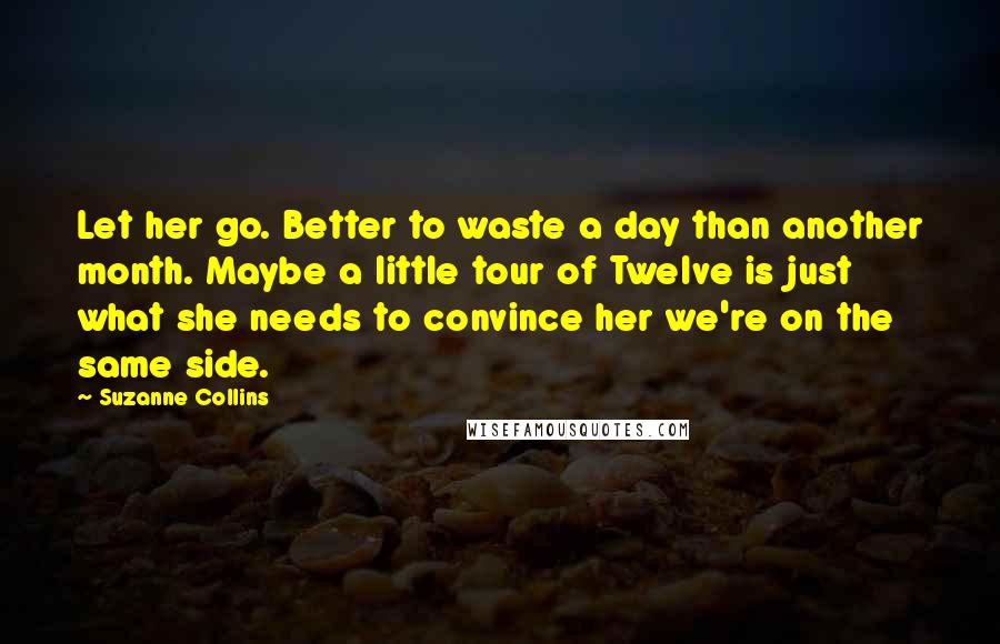 Suzanne Collins Quotes: Let her go. Better to waste a day than another month. Maybe a little tour of Twelve is just what she needs to convince her we're on the same side.