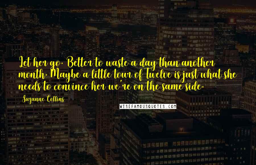 Suzanne Collins Quotes: Let her go. Better to waste a day than another month. Maybe a little tour of Twelve is just what she needs to convince her we're on the same side.