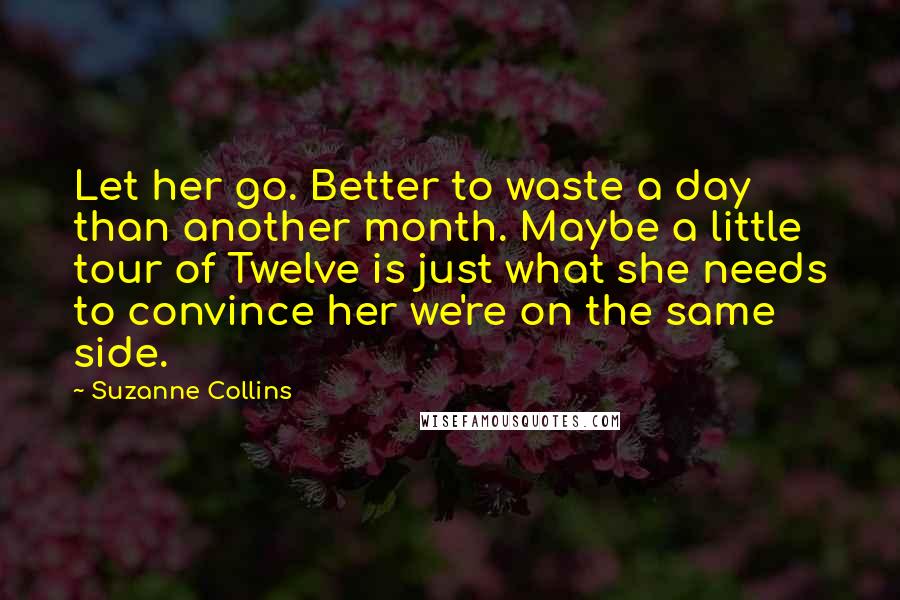 Suzanne Collins Quotes: Let her go. Better to waste a day than another month. Maybe a little tour of Twelve is just what she needs to convince her we're on the same side.