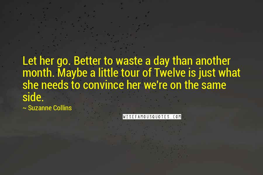 Suzanne Collins Quotes: Let her go. Better to waste a day than another month. Maybe a little tour of Twelve is just what she needs to convince her we're on the same side.