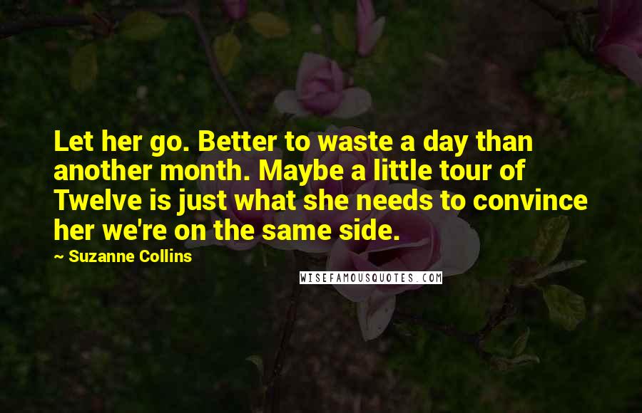 Suzanne Collins Quotes: Let her go. Better to waste a day than another month. Maybe a little tour of Twelve is just what she needs to convince her we're on the same side.