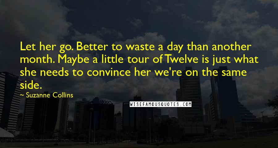 Suzanne Collins Quotes: Let her go. Better to waste a day than another month. Maybe a little tour of Twelve is just what she needs to convince her we're on the same side.