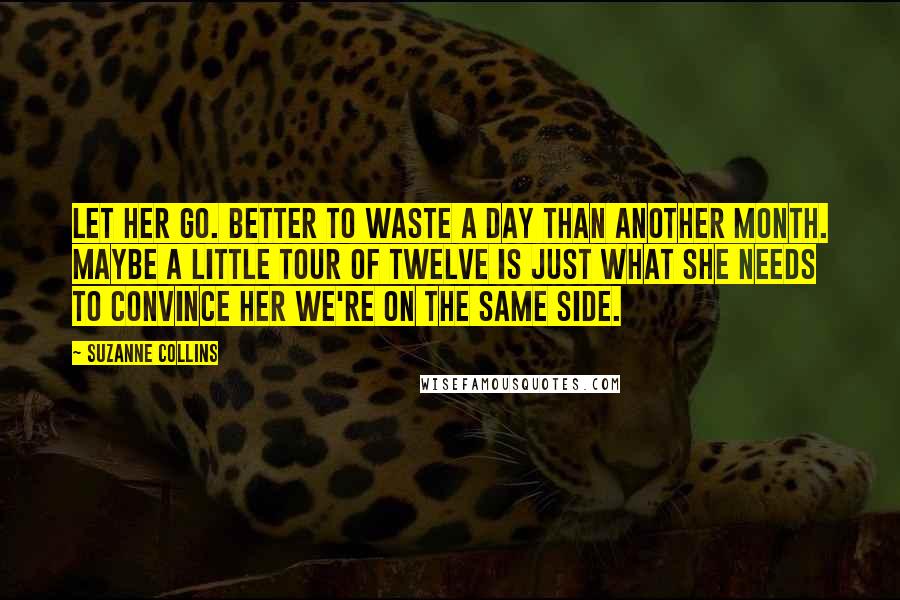 Suzanne Collins Quotes: Let her go. Better to waste a day than another month. Maybe a little tour of Twelve is just what she needs to convince her we're on the same side.