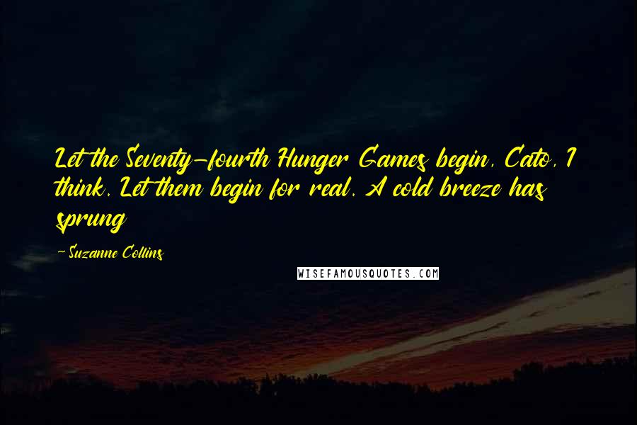 Suzanne Collins Quotes: Let the Seventy-fourth Hunger Games begin, Cato, I think. Let them begin for real. A cold breeze has sprung