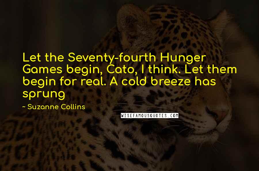 Suzanne Collins Quotes: Let the Seventy-fourth Hunger Games begin, Cato, I think. Let them begin for real. A cold breeze has sprung