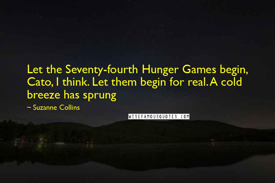 Suzanne Collins Quotes: Let the Seventy-fourth Hunger Games begin, Cato, I think. Let them begin for real. A cold breeze has sprung