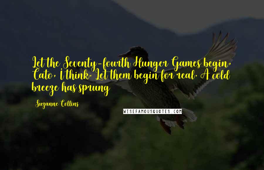 Suzanne Collins Quotes: Let the Seventy-fourth Hunger Games begin, Cato, I think. Let them begin for real. A cold breeze has sprung