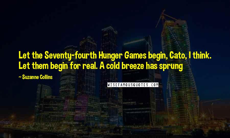 Suzanne Collins Quotes: Let the Seventy-fourth Hunger Games begin, Cato, I think. Let them begin for real. A cold breeze has sprung