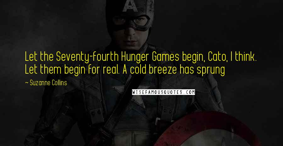 Suzanne Collins Quotes: Let the Seventy-fourth Hunger Games begin, Cato, I think. Let them begin for real. A cold breeze has sprung