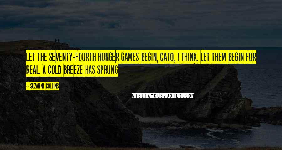 Suzanne Collins Quotes: Let the Seventy-fourth Hunger Games begin, Cato, I think. Let them begin for real. A cold breeze has sprung