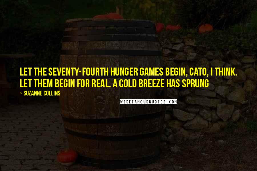 Suzanne Collins Quotes: Let the Seventy-fourth Hunger Games begin, Cato, I think. Let them begin for real. A cold breeze has sprung