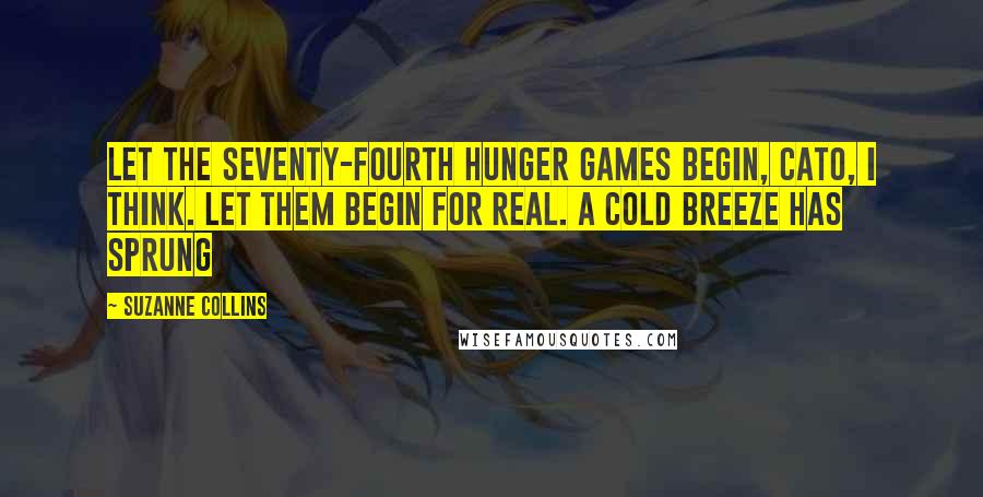 Suzanne Collins Quotes: Let the Seventy-fourth Hunger Games begin, Cato, I think. Let them begin for real. A cold breeze has sprung