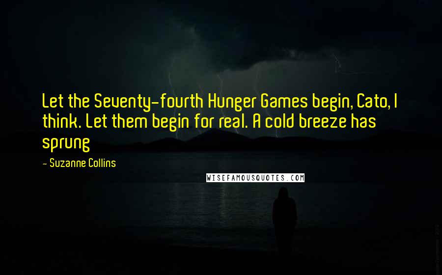 Suzanne Collins Quotes: Let the Seventy-fourth Hunger Games begin, Cato, I think. Let them begin for real. A cold breeze has sprung