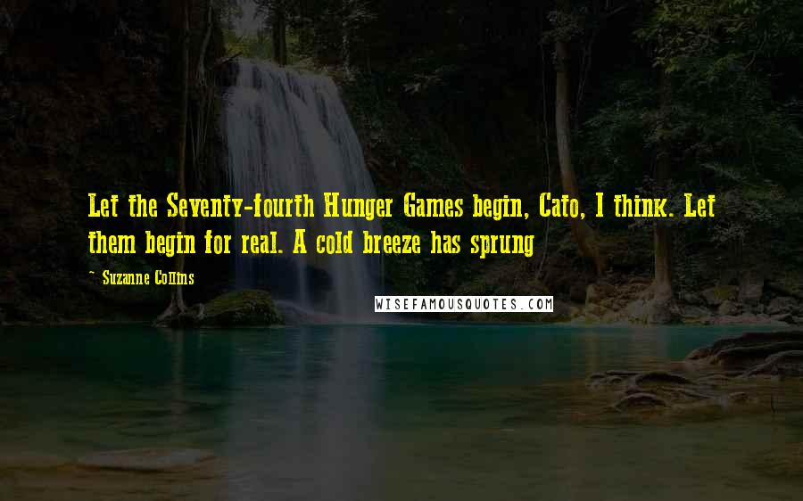 Suzanne Collins Quotes: Let the Seventy-fourth Hunger Games begin, Cato, I think. Let them begin for real. A cold breeze has sprung