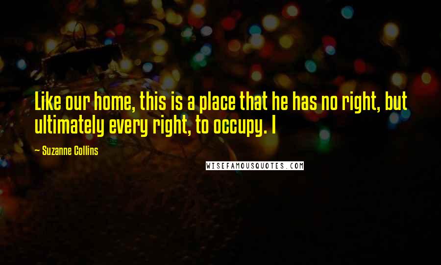 Suzanne Collins Quotes: Like our home, this is a place that he has no right, but ultimately every right, to occupy. I