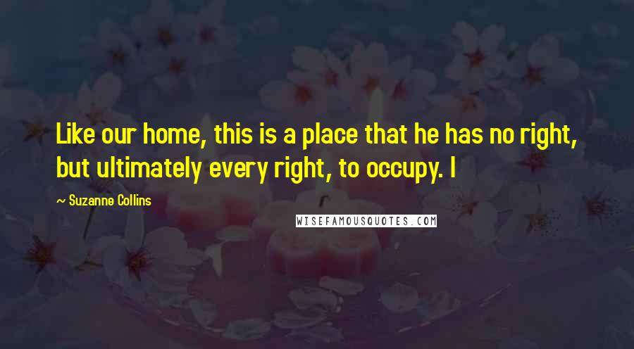 Suzanne Collins Quotes: Like our home, this is a place that he has no right, but ultimately every right, to occupy. I