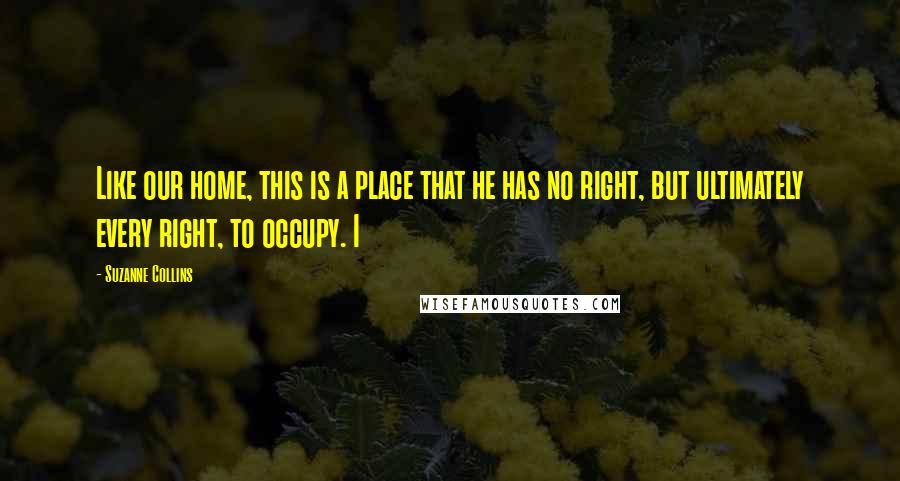 Suzanne Collins Quotes: Like our home, this is a place that he has no right, but ultimately every right, to occupy. I